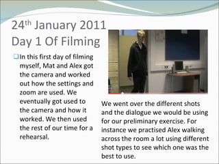 24 th  January 2011 Day 1 Of Filming  In this first day of filming myself, Mat and Alex got the camera and worked out how the settings and zoom are used. We eventually got used to the camera and how it worked. We then used the rest of our time for a rehearsal.  We went over the different shots and the dialogue we would be using for our preliminary exercise. For instance we practised Alex walking across the room a lot using different shot types to see which one was the best to use. 