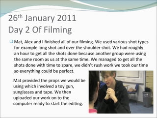 26 th  January 2011 Day 2 Of Filming  Mat, Alex and I finished all of our filming. We used various shot types for example long shot and over the shoulder shot. We had roughly an hour to get all the shots done because another group were using the same room as us at the same time. We managed to get all the shots done with time to spare, we didn’t rush work we took our time so everything could be perfect.  Mat provided the props we would be using which involved a toy gun, sunglasses and tape. We then uploaded our work on to the computer ready to start the editing. 
