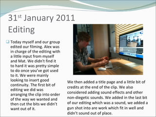 31 st  January 2011 Editing  Today myself and our group edited our filming. Alex was in charge of the editing with a little input from myself and Mat. We didn't find it to hard it was pretty simple to do once you’ve got used to it. We were mainly looking to insert good continuity. The first bit of editing we did was arranging the clip into order of the way we wanted and then cut the bits we didn’t want out of it.  We then added a title page and a little bit of credits at the end of the clip. We also considered adding sound effects and other non-diegetic sounds. We added in the last bit of our editing which was a sound, we added a gun shot into are work which fit in well and didn’t sound out of place. 