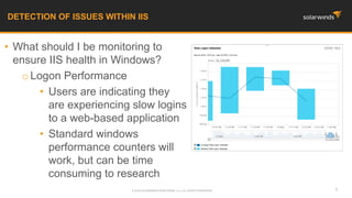 • What should I be monitoring to
ensure IIS health in Windows?
oLogon Performance
• Users are indicating they
are experiencing slow logins
to a web-based application
• Standard windows
performance counters will
work, but can be time
consuming to research
DETECTION OF ISSUES WITHIN IIS
4© 2016 SOLARWINDS WORLDWIDE, LLC. ALL RIGHTS RESERVED.
 