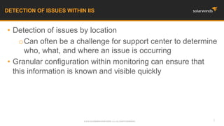 • Detection of issues by location
oCan often be a challenge for support center to determine
who, what, and where an issue is occurring
• Granular configuration within monitoring can ensure that
this information is known and visible quickly
DETECTION OF ISSUES WITHIN IIS
7© 2016 SOLARWINDS WORLDWIDE, LLC. ALL RIGHTS RESERVED.
 