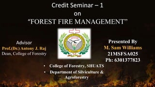 Credit Seminar – 1
on
“FOREST FIRE MANAGEMENT”
• College of Forestry, SHUATS
• Department of Silviculture &
Agroforestry
Advisor
Prof.(Dr.) Antony J. Raj
Dean, College of Forestry
Presented By
M. Sam Williams
21MSFSA025
Ph: 6301377823
 
