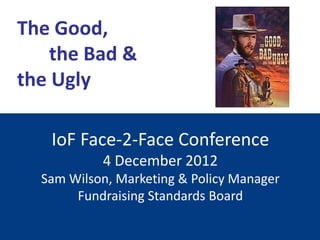 The Good,
    the Bad &
the Ugly

   IoF Face-2-Face Conference
           4 December 2012
  Sam Wilson, Marketing & Policy Manager
       Fundraising Standards Board
 