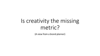 Is creativity the missing
metric?
(A view from a brand planner)
 