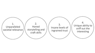 1.
Unparalleled
societal relevance
2.
Honed
storytelling and
craft skills
3.
Insane levels of
ingrained trust
4.
Unique ability to
sniff out the
interesting
 