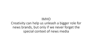 IMHO
Creativity can help us unleash a bigger role for
news brands, but only if we never forget the
special context of news media
 