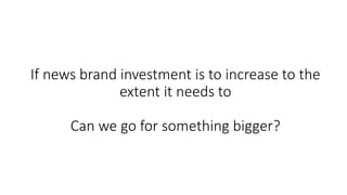 If news brand investment is to increase to the
extent it needs to
Can we go for something bigger?
 