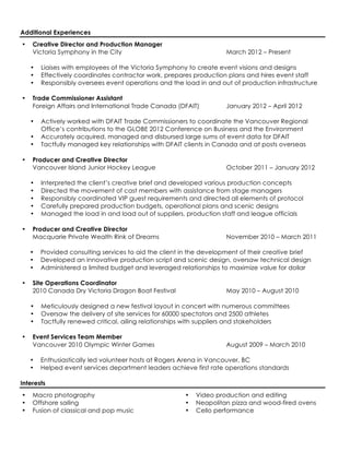 Additional Experiences
•   Creative Director and Production Manager
    Victoria Symphony in the City                                    March 2012 – Present

    •   Liaises with employees of the Victoria Symphony to create event visions and designs
    •   Effectively coordinates contractor work, prepares production plans and hires event staff
    •   Responsibly oversees event operations and the load in and out of production infrastructure

•   Trade Commissioner Assistant
    Foreign Affairs and International Trade Canada (DFAIT)           January 2012 – April 2012

    •   Actively worked with DFAIT Trade Commissioners to coordinate the Vancouver Regional
        Office’s contributions to the GLOBE 2012 Conference on Business and the Environment
    •   Accurately acquired, managed and disbursed large sums of event data for DFAIT
    •   Tactfully managed key relationships with DFAIT clients in Canada and at posts overseas

•   Producer and Creative Director
    Vancouver Island Junior Hockey League                            October 2011 – January 2012

    •   Interpreted the client’s creative brief and developed various production concepts
    •   Directed the movement of cast members with assistance from stage managers
    •   Responsibly coordinated VIP guest requirements and directed all elements of protocol
    •   Carefully prepared production budgets, operational plans and scenic designs
    •   Managed the load in and load out of suppliers, production staff and league officials

•   Producer and Creative Director
    Macquarie Private Wealth Rink of Dreams                          November 2010 – March 2011

    •   Provided consulting services to aid the client in the development of their creative brief
    •   Developed an innovative production script and scenic design, oversaw technical design
    •   Administered a limited budget and leveraged relationships to maximize value for dollar

•   Site Operations Coordinator
    2010 Canada Dry Victoria Dragon Boat Festival                    May 2010 – August 2010

    •   Meticulously designed a new festival layout in concert with numerous committees
    •   Oversaw the delivery of site services for 60000 spectators and 2500 athletes
    •   Tactfully renewed critical, ailing relationships with suppliers and stakeholders

•   Event Services Team Member
    Vancouver 2010 Olympic Winter Games                              August 2009 – March 2010

    •   Enthusiastically led volunteer hosts at Rogers Arena in Vancouver, BC
    •   Helped event services department leaders achieve first rate operations standards

Interests
•   Macro photography                                  •   Video production and editing
•   Offshore sailing                                   •   Neapolitan pizza and wood-fired ovens
•   Fusion of classical and pop music                  •   Cello performance
 