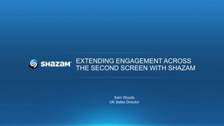 EXTENDING ENGAGEMENT ACROSS
THE SECOND SCREEN WITH SHAZAM
Sam Woods
UK Sales Director
 