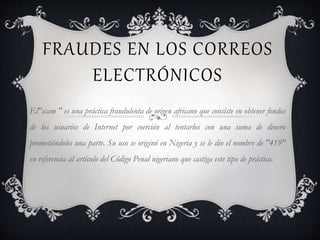 FRAUDES EN LOS CORREOS
ELECTRÓNICOS
El"scam " es una práctica fraudulenta de origen africano que consiste en obtener fondos
de los usuarios de Internet por coerción al tentarlos con una suma de dinero
prometiéndoles una parte. Su uso se originó en Nigeria y se le dio el nombre de "419"
en referencia al artículo del Código Penal nigeriano que castiga este tipo de práctica.
 