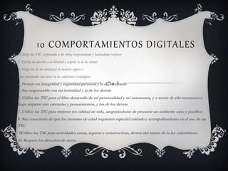 10 COMPORTAMIENTOS DIGITALES
1Utilizo las TIC respetando a los otros, respetándome y haciéndome respetar
2. Ejerzo mi derecho a la libertad y respeto la de los demás
3. Hago uso de mi identidad de manera segura e
n mi interacción con otros en los ambientes tecnológicos
4. Protejo mi integridad y seguridad personal y la de los demás
5. Soy responsable con mi intimidad y la de los demás
6. Utilizo las TIC para el libre desarrollo de mi personalidad y mi autonomía, y a través de ella reconozco y
hago respetar mis creencias y pensamientos, y los de los demás
7. Utilizo las TIC para mejorar mi calidad de vida, asegurándome de procurar un ambiente sano y pacífico
8. Soy consciente de que los menores de edad requieren especial cuidado y acompañamiento en el uso de las
TIC.
9Utilizo las TIC para actividades sanas, seguras y constructivas, dentro del marco de la ley colombiana.
10. Respeto los derechos de autor.
 