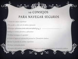 10 CONSEJOS
PARA NAVEGAR SEGUROS
1 Evitar los enlaces sospechosos
2No acceder a sitios web de dudosa reputación
3Descargar aplicaciones desde sitios web oficiales
4utilizar el sistema operativo y aplicaciones
5Utilizar tecnologías de seguridad
6 Evitar el ingreso de información personal en 7formularios dudosos
8Evitar la ejecución de archivos sospechosos
9Utilizar contraseñas fuertes
10Aceptar sólo contactos conocidos Evitar el ingreso de información personal en formularios dudosos
 