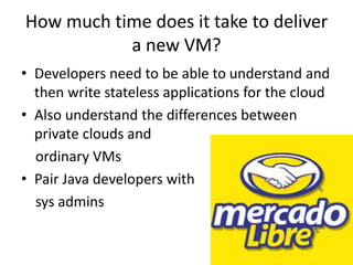 How much time does it take to deliver
a new VM?
• Developers need to be able to understand and
then write stateless applications for the cloud
• Also understand the differences between
private clouds and
ordinary VMs
• Pair Java developers with
sys admins
 
