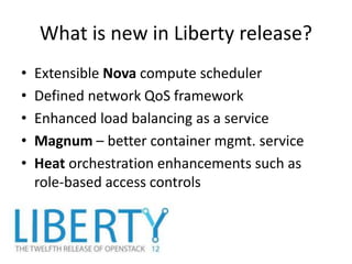 What is new in Liberty release?
• Extensible Nova compute scheduler
• Defined network QoS framework
• Enhanced load balancing as a service
• Magnum – better container mgmt. service
• Heat orchestration enhancements such as
role-based access controls
 