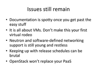 Issues still remain
• Documentation is spotty once you get past the
easy stuff
• It is all about VMs. Don’t make this your first
virtual rodeo
• Neutron and software-defined networking
support is still young and restless
• Keeping up with release schedules can be
brutal
• OpenStack won’t replace your PaaS
 