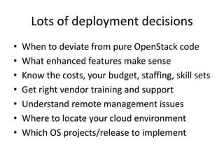 Lots of deployment decisions
• When to deviate from pure OpenStack code
• What enhanced features make sense
• Know the costs, your budget, staffing, skill sets
• Get right vendor training and support
• Understand remote management issues
• Where to locate your cloud environment
• Which OS projects/release to implement
 