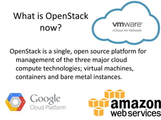 What is OpenStack
now?
OpenStack is a single, open source platform for
management of the three major cloud
compute technologies; virtual machines,
containers and bare metal instances.
 