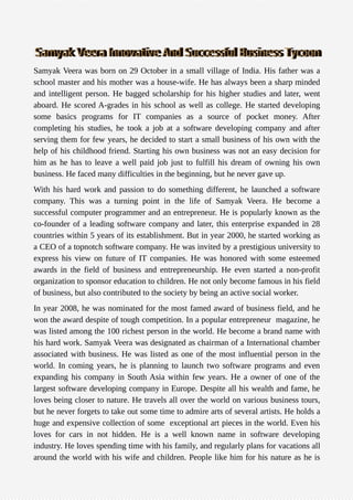 Samyak Veera was born on 29 October in a small village of India. His father was a
school master and his mother was a house-wife. He has always been a sharp minded
and intelligent person. He bagged scholarship for his higher studies and later, went
aboard. He scored A-grades in his school as well as college. He started developing
some basics programs for IT companies as a source of pocket money. After
completing his studies, he took a job at a software developing company and after
serving them for few years, he decided to start a small business of his own with the
help of his childhood friend. Starting his own business was not an easy decision for
him as he has to leave a well paid job just to fulfill his dream of owning his own
business. He faced many difficulties in the beginning, but he never gave up.
With his hard work and passion to do something different, he launched a software
company. This was a turning point in the life of Samyak Veera. He become a
successful computer programmer and an entrepreneur. He is popularly known as the
co-founder of a leading software company and later, this enterprise expanded in 28
countries within 5 years of its establishment. But in year 2000, he started working as
a CEO of a topnotch software company. He was invited by a prestigious university to
express his view on future of IT companies. He was honored with some esteemed
awards in the field of business and entrepreneurship. He even started a non-profit
organization to sponsor education to children. He not only become famous in his field
of business, but also contributed to the society by being an active social worker.
In year 2008, he was nominated for the most famed award of business field, and he
won the award despite of tough competition. In a popular entrepreneur magazine, he
was listed among the 100 richest person in the world. He become a brand name with
his hard work. Samyak Veera was designated as chairman of a International chamber
associated with business. He was listed as one of the most influential person in the
world. In coming years, he is planning to launch two software programs and even
expanding his company in South Asia within few years. He a owner of one of the
largest software developing company in Europe. Despite all his wealth and fame, he
loves being closer to nature. He travels all over the world on various business tours,
but he never forgets to take out some time to admire arts of several artists. He holds a
huge and expensive collection of some exceptional art pieces in the world. Even his
loves for cars in not hidden. He is a well known name in software developing
industry. He loves spending time with his family, and regularly plans for vacations all
around the world with his wife and children. People like him for his nature as he is
 