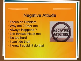 Negative Attiude

Focus on Problem

Why me ? Poor me

Always Happens ?

Life throws this at me

It's too hard

I can't do that!

I knew I couldn't do that
 