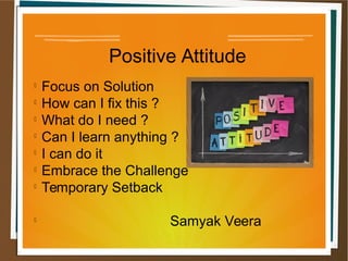 Positive Attitude

Focus on Solution

How can I fix this ?

What do I need ?

Can I learn anything ?

I can do it

Embrace the Challenge

Temporary Setback

Samyak Veera
 
