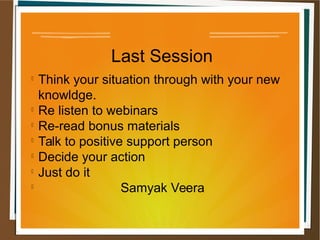 Last Session

Think your situation through with your new
knowldge.

Re listen to webinars

Re-read bonus materials

Talk to positive support person

Decide your action

Just do it

Samyak Veera
 