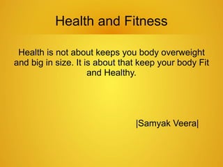Health and Fitness
Health is not about keeps you body overweight
and big in size. It is about that keep your body Fit
and Healthy.
|Samyak Veera|
 