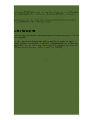 Americans use 2,500,000 plastic bottles every hour! Most of them are thrown away! Plastic bags
and other plastic garbage thrown into the ocean kill as many as 1,000,000 sea creatures every
year.
Recycling plastic saves twice as much energy as burning it in an incinerator.Americans throw
away 25,000,000,000 Styrofoam coffee cups every year.
Glass Recycling
Every month, we throw out enough glass bottles and jars to fill up a giant skyscraper. All of these
jars are reachable!
The energy saved from recycling one glass bottle can run a 100-watt bulb for four hours or a
compact fluorescent bulb for 20 hours. It also causes 20% less air pollution and 50% less water
pollution than when a new bottle is made from raw materials. A modern glass bottle would take
4000 years or more to decompose -- and even longer if it's in the landfill.
T
 
