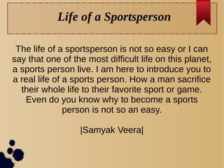 Life of a Sportsperson
The life of a sportsperson is not so easy or I can
say that one of the most difficult life on this planet,
a sports person live. I am here to introduce you to
a real life of a sports person. How a man sacrifice
their whole life to their favorite sport or game.
Even do you know why to become a sports
person is not so an easy.
|Samyak Veera|
 