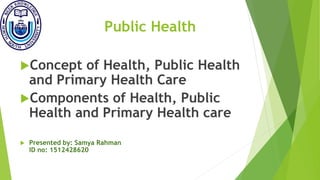 Public Health
Concept of Health, Public Health
and Primary Health Care
Components of Health, Public
Health and Primary Health care
 Presented by: Samya Rahman
ID no: 1512428620
 