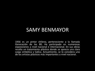 SAMY BENMAYOR
1956 es un pintor chileno, perteneciente a la llamada
Generación de los 80. Ha participado en numerosas
exposiciones a nivel nacional e internacional. En sus obras
resalta un tratamiento plástico donde se aprecia una clara
carga simbólica y lúdica. Actualmente, se lo considera uno
de los artistas plásticos más importantes a nivel nacional.

 