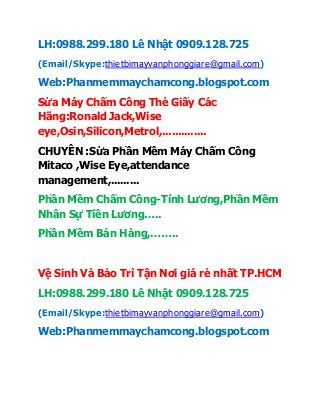 LH:0988.299.180 Lê Nhật 0909.128.725
(Email/Skype:thietbimayvanphonggiare@gmail.com)
Web:Phanmemmaychamcong.blogspot.com
Sửa Máy Chấm Công Thẻ Giấy Các
Hãng:Ronald Jack,Wise
eye,Osin,Silicon,Metrol,..............
CHUYÊN :Sửa Phần Mềm Máy Chấm Công
Mitaco ,Wise Eye,attendance
management,.........
Phần Mềm Chấm Công-Tính Lương,Phần Mềm
Nhân Sự Tiền Lương…..
Phần Mềm Bán Hàng,……..
Vệ Sinh Và Bảo Trì Tận Nơi giá rẻ nhất TP.HCM
LH:0988.299.180 Lê Nhật 0909.128.725
(Email/Skype:thietbimayvanphonggiare@gmail.com)
Web:Phanmemmaychamcong.blogspot.com
 