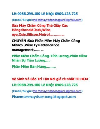 LH:0988.299.180 Lê Nhật 0909.128.725
(Email/Skype:thietbimayvanphonggiare@gmail.com)
Sửa Máy Chấm Công Thẻ Giấy Các
Hãng:Ronald Jack,Wise
eye,Osin,Silicon,Metrol,..............
CHUYÊN :Sửa Phần Mềm Máy Chấm Công
Mitaco ,Wise Eye,attendance
management,.........
Phần Mềm Chấm Công-Tính Lương,Phần Mềm
Nhân Sự Tiền Lương…..
Phần Mềm Bán Hàng,……..
Vệ Sinh Và Bảo Trì Tận Nơi giá rẻ nhất TP.HCM
LH:0988.299.180 Lê Nhật 0909.128.725
(Email/Skype:thietbimayvanphonggiare@gmail.com)
Phanmemmaychamcong.blogspot.com
 