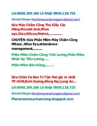 LH:0988.299.180 Lê Nhật 0909.128.725
(Email/Skype:thietbimayvanphonggiare@gmail.com)
Sửa Máy Chấm Công Thẻ Giấy Các
Hãng:Ronald Jack,Wise
eye,Osin,Silicon,Metrol,..............
CHUYÊN :Sửa Phần Mềm Máy Chấm Công
Mitaco ,Wise Eye,attendance
management,.........
Phần Mềm Chấm Công-Tính Lương,Phần Mềm
Nhân Sự Tiền Lương…..
Phần Mềm Bán Hàng,……..
Sửa Chữa Và Bảo Trì Tận Nơi giá rẻ nhất
TP.HCM,Bình Dương,Đồng Nai,Long An…
LH:0988.299.180 Lê Nhật 0909.128.725
(Email/Skype:thietbimayvanphonggiare@gmail.com)
Phanmemmaychamcong.blogspot.com
 