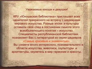 Уважаемые юноши и девушки!

 КРУ «Юношеская библиотека» приглашает всех
 ценителей прекрасного на встречу с шедеврами
  мирового искусства. Разные эпохи и культуры
 оставили свой след в постижении смысла этого
     всеобъемлющего понятия – искусство.
    Специалисты республиканской библиотеки
познакомят Вас с литературой из серии шедевров
       «Самые красивые и знаменитые».
 Вы узнаете много интересного, познавательного в
   области искусства, живописи, скульптуры и
архитектуры, окунетесь в мир гармонии и красоты.
 