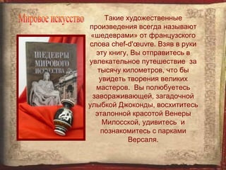 Такие художественные
произведения всегда называют
 «шедеврами» от французского
слова chef-d'œuvre. Взяв в руки
  эту книгу, Вы отправитесь в
увлекательное путешествие за
   тысячу километров, что бы
   увидеть творения великих
  мастеров. Вы полюбуетесь
 завораживающей, загадочной
улыбкой Джоконды, восхититесь
  эталонной красотой Венеры
    Милосской, удивитесь и
    познакомитесь с парками
            Версаля.
 