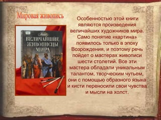 Особенностью этой книги
     являются произведения
 величайших художников мира.
    Само понятие «картина»
    появилось только в эпоху
  Возрождения, и поэтому речь
  пойдет о мастерах живописи
    шести столетий. Все эти
 мастера обладали уникальным
 талантом, творческим чутьем,
они с помощью образного языка
и кисти переносили свои чувства
        и мысли на холст.
 