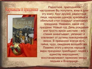 Радостное, приподнятое
настроение Вы получите, взяв в руки
  эту книгу. Круг друзей, радостные
лица, нарядная одежда, красивый и
обильный стол создадут атмосферу
   праздника. Неважно, какой это
праздник: Новый год, День рождения
   или просто яркое шествие – его
   стихия захватывает, увлекает и
 отвлекает от рутины повседневной
   жизни. В празднике всегда есть
 тайна, чудо, ожидание волшебства.
   Помимо этого у многих народов
мира праздники приобщают людей к
        единству мироздания,
 восстанавливают гармонию между
        людьми и Вселенной.
 