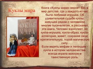 Книга «Куклы мира» вернет Вас в
 мир детства, где у каждого из нас
    была любимая игрушка. Об
   удивительной судьбе куклы,
   живущей рядом с человеком
 многие тысячелетия, и расскажет
 эта книга. Человек взрослеет, но
кукла-игрушка, кукла-образ, кукла-
 аллегория, живет, сохраняя свою
притягательную, порой магическую
               силу.
 Если верить мифам и легендам -
  кукла в истории человечества,
      всегда играла важную и
        таинственную роль.
 
