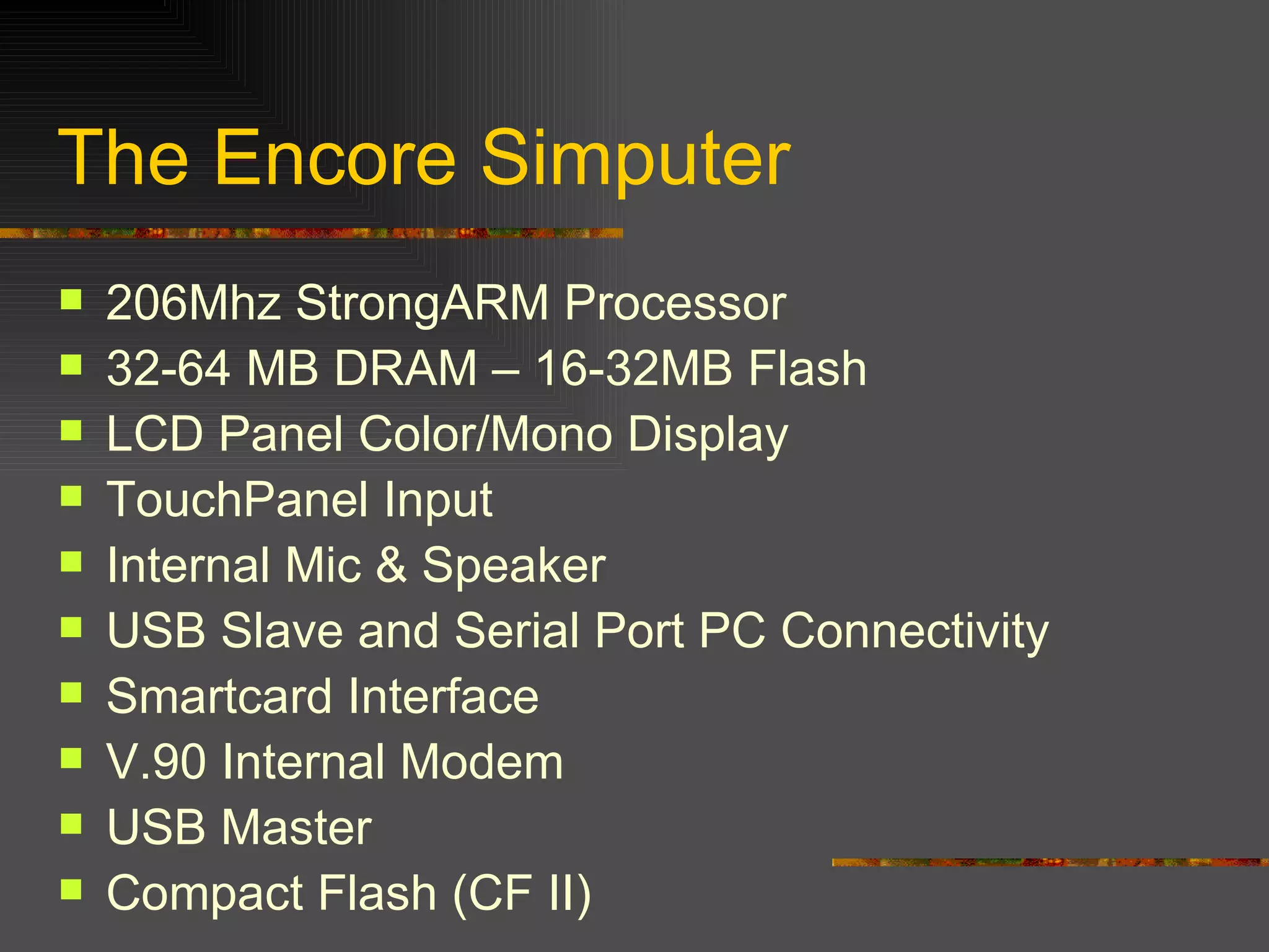 The Encore Simputer 206Mhz StrongARM Processor 32-64 MB DRAM – 16-32MB Flash LCD Panel Color/Mono Display TouchPanel Input Internal Mic & Speaker USB Slave and Serial Port PC Connectivity Smartcard Interface V.90 Internal Modem USB Master Compact Flash (CF II) 