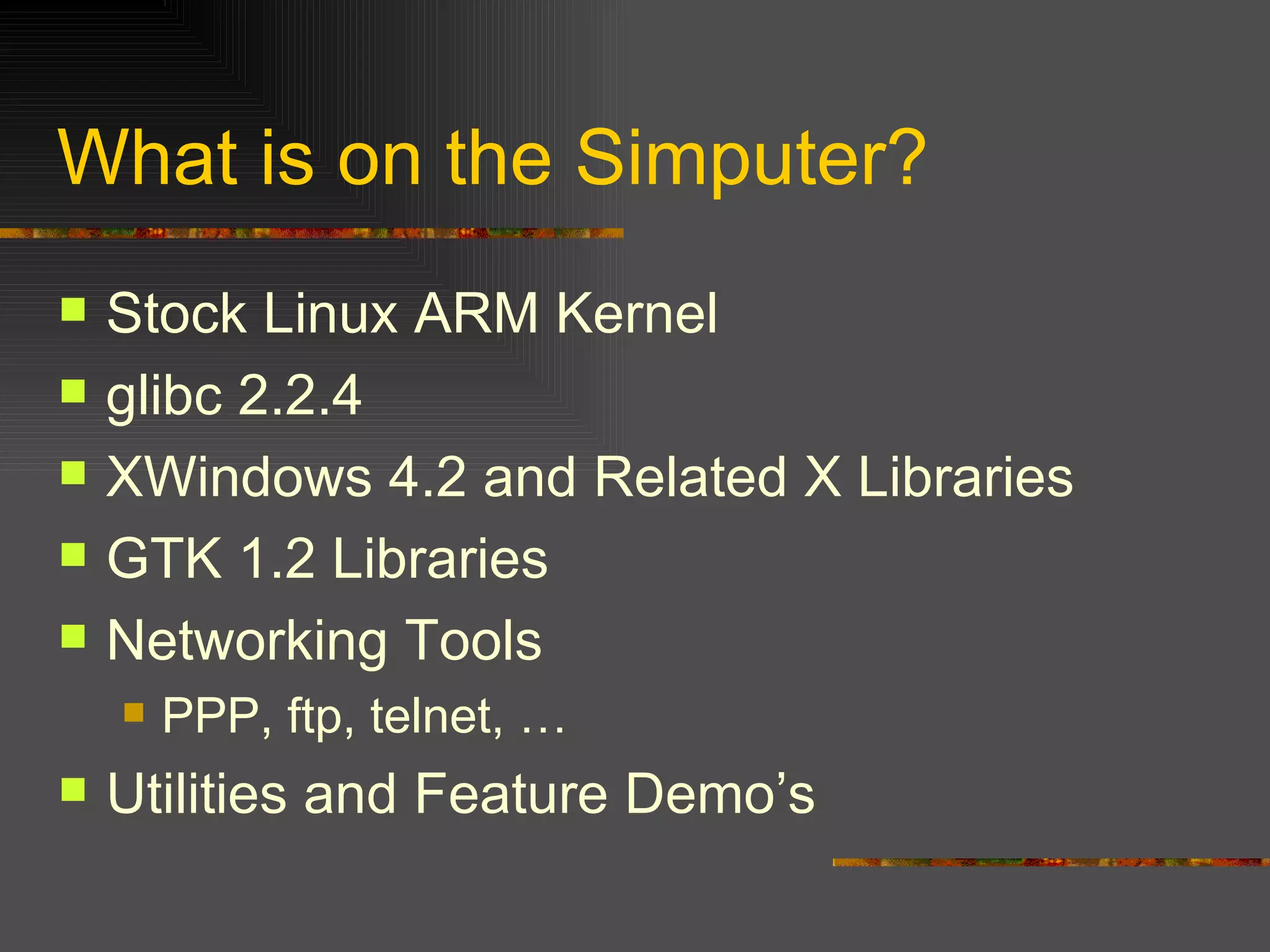 What is on the Simputer? Stock Linux ARM Kernel glibc 2.2.4 XWindows 4.2 and Related X Libraries GTK 1.2 Libraries Networking Tools PPP, ftp, telnet, … Utilities and Feature Demo’s 