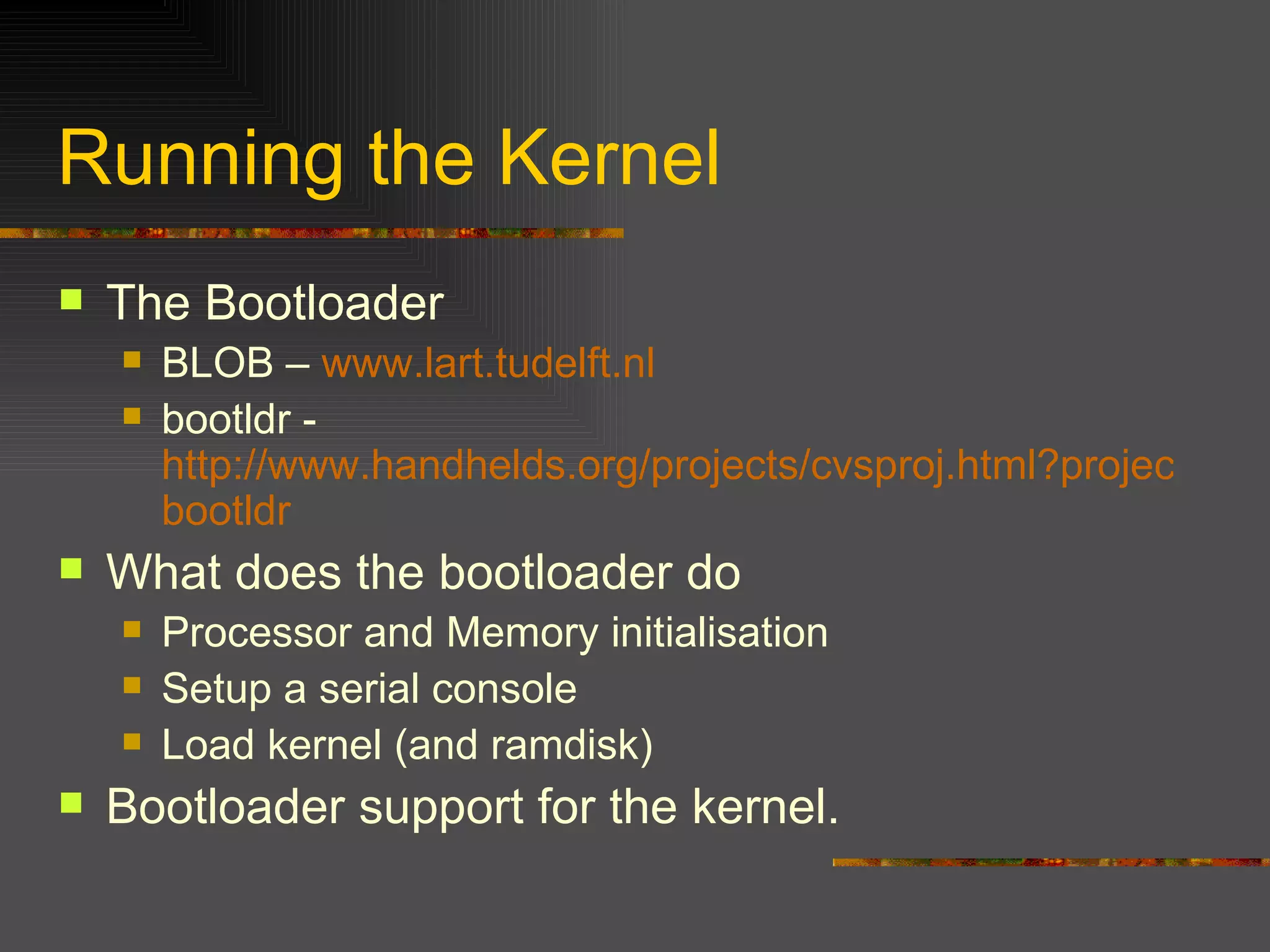 Running the Kernel The Bootloader BLOB –  www.lart.tudelft.nl bootldr -  http://www.handhelds.org/projects/cvsproj.html?project= bootldr What does the bootloader do Processor and Memory initialisation Setup a serial console Load kernel (and ramdisk) Bootloader support for the kernel. 
