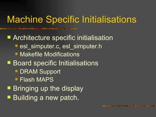 Machine Specific Initialisations Architecture specific initialisation esl_simputer.c, esl_simputer.h Makefile Modifications Board specific Initialisations DRAM Support Flash MAPS Bringing up the display Building a new patch. 