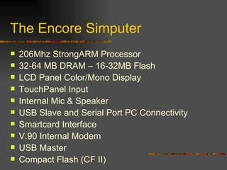 The Encore Simputer 206Mhz StrongARM Processor 32-64 MB DRAM – 16-32MB Flash LCD Panel Color/Mono Display TouchPanel Input Internal Mic & Speaker USB Slave and Serial Port PC Connectivity Smartcard Interface V.90 Internal Modem USB Master Compact Flash (CF II) 