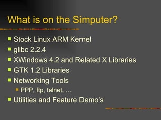 What is on the Simputer? Stock Linux ARM Kernel glibc 2.2.4 XWindows 4.2 and Related X Libraries GTK 1.2 Libraries Networking Tools PPP, ftp, telnet, … Utilities and Feature Demo’s 