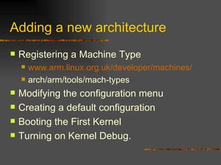 Adding a new architecture Registering a Machine Type www.arm.linux.org.uk/developer/machines/ arch/arm/tools/mach-types Modifying the configuration menu Creating a default configuration Booting the First Kernel Turning on Kernel Debug. 