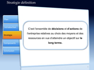 Introduction
Composants
Conclusion
Plan
Stratégie
5
Stratègie définition
C’est l’ensemble de décisions et d’actions de
l’entreprise relatives au choix des moyens et des
ressources en vue d’atteindre un objectif sur le
long terme.
 