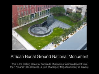 African Burial Ground National Monument
This is the resting place for hundreds of people of African descent from
the 17th and 18th centuries, a relic of a largely forgotten history of slavery.
 