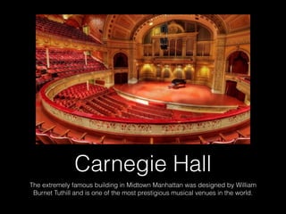 Carnegie Hall
The extremely famous building in Midtown Manhattan was designed by William
Burnet Tuthill and is one of the most prestigious musical venues in the world.
 