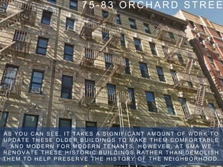 7 5 - 8 3 O R C H A R D S T R E E
A S Y O U C A N S E E , I T T A K E S A S I G N I F I C A N T A M O U N T O F W O R K T O
U P D A T E T H E S E O L D E R B U I L D I N G S T O M A K E T H E M C O M F O R T A B L E
A N D M O D E R N F O R M O D E R N T E N A N T S . H O W E V E R , A T S M A W E
R E N O V A T E T H E S E H I S T O R I C B U I L D I N G S R A T H E R T H A N D E M O L I S H
T H E M T O H E L P P R E S E R V E T H E H I S T O R Y O F T H E N E I G H B O R H O O D .
 