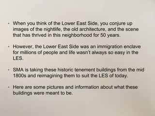 • When you think of the Lower East Side, you conjure up
images of the nightlife, the old architecture, and the scene
that has thrived in this neighborhood for 50 years.
• However, the Lower East Side was an immigration enclave
for millions of people and life wasn’t always so easy in the
LES.
• SMA is taking these historic tenement buildings from the mid
1800s and reimagining them to suit the LES of today.
• Here are some pictures and information about what these
buildings were meant to be.
 
